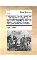 Description of the River Thames, with the City of London's Jurisdiction and Conservacy Thereof Proved, to Which Is Added, a Brief Description of Those Fish, Caught in the Thames, to Which Are Added, Rules, Orders, and Ordinances