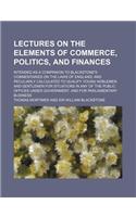Lectures on the Elements of Commerce, Politics, and Finances; Intended as a Companion to Blackstone's Commentaries on the Laws of England and Peculiarly Calculated to Qualify Young Noblemen and Gentlemen for Situations in Any of the Public Offices