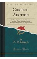 Correct Auction: A Clear Exposition of the Game, as Actually Played by Experts, with Numerous Suggestions for Improvement (Classic Reprint)