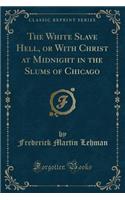 The White Slave Hell, or with Christ at Midnight in the Slums of Chicago (Classic Reprint)