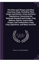 The Stars and Stripes and Other American Flags, Including Their Origin and History, Army and Navy Regulations Concerning the National Standard and Ensign, Flag Making, Salutes, Improvised, Unique, and Combination Flags, Flag Legislation, and Many A