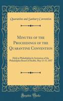 Minutes of the Proceedings of the Quarantine Convention: Held at Philadelphia by Invitation of the Philadelphia Board of Health, May 13-15, 1857 (Classic Reprint)