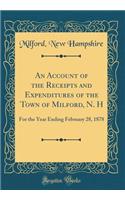 An Account of the Receipts and Expenditures of the Town of Milford, N. H: For the Year Ending February 28, 1878 (Classic Reprint)