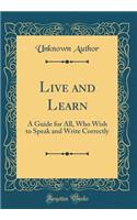 Live and Learn: A Guide for All, Who Wish to Speak and Write Correctly (Classic Reprint)