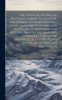 Union of the British Provinces. A Brief Account of the Several Conferences Held in the Maritime Provinces and in Canada, in September and October, 1864, on the Proposed Confederation of the Provinces, Together With a Report of the Speeches Delivere