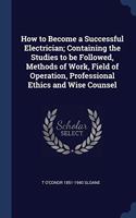 How to Become a Successful Electrician; Containing the Studies to be Followed, Methods of Work, Field of Operation, Professional Ethics and Wise Couns