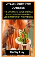 Vitamin Cure for Diabetes: Vitamin Cure for Diabetes: The Complete Guide on How to Get Ride of Diabetes Using Nutrition and Vitamin