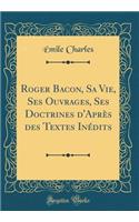 Roger Bacon, Sa Vie, Ses Ouvrages, Ses Doctrines d'Après des Textes Inédits (Classic Reprint)