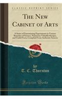 The New Cabinet of Arts: A Series of Entertaining Experiments in Various Branches of Science, Numerous Valuable Recipes, and Useful Facts; Compiled from Authentic Sources (Classic Reprint)