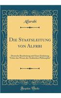 Die Staatsleitung Von Alf&#257;r&#257;bi: Deutsche Bearbeitung Mit Einer Einleitung "ueber Das Wesen Der Arabischen Philosophie" (Classic Reprint)