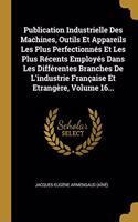 Publication Industrielle Des Machines, Outils Et Appareils Les Plus Perfectionnés Et Les Plus Récents Employés Dans Les Différentes Branches De L'industrie Française Et Etrangère, Volume 16...