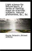 Light Science for Leisure Hours. a Series of Familiar Esays on Scientific Subjects, Natural Phenomen
