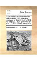 An Authentick Account of the Life of Paul Wells, Gent. Who Was Executed at Oxford, Sept.1, 1749, for Forgery; ... by a Gentleman of C.C.C. Oxon. the Second Edition.