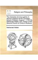The Character of a True Patriot. a Sermon Preach'd at the Thursday-Lecture in Boston, August 1. 1745. by Nathanael Walter, M.A. Pastor of the Second Church of Christ in Roxbury.
