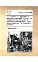 The exactions and impositions of parish fees discovered. Shewing, that the common fees demanded for performing any office of the Church, are contrary to law The third edition corrected.