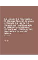The Lives of the Professors of Gresham College; To Which Is Prefixed the Life of the Founder, Sir T. Gresham. with an Appendix, Consisting of Lectures