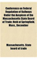 Conference on Federal Regulation of Railways Under the Auspices of the Massachusetts State Board of Trade; Held at Springfield, Mass., December 28, 19