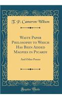 Waste Paper Philosophy to Which Has Been Added Magpies in Picardy: And Other Poems (Classic Reprint): And Other Poems (Classic Reprint)