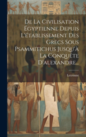 De La Civilisation Égyptienne Depuis L'établissement Des Grecs Sous Psammitichus Jusqu'à La Conquête D'alexandre...