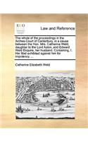 The Whole of the Proceedings in the Arches-Court of Canterbury, in a Cause Between the Hon. Mrs. Catherine Weld, Daughter to the Lord Aston, and Edward Weld Esquire, Her Husband. Containing, I. Her Libel Exhibited Against Him for Impotency. ...