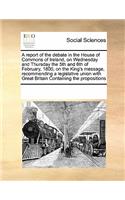 A report of the debate in the House of Commons of Ireland, on Wednesday and Thursday the 5th and 6th of February, 1800, on the King's message, recommending a legislative union with Great Britain Containing the propositions: (English)