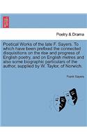 Poetical Works of the Late F. Sayers. to Which Have Been Prefixed the Connected Disquisitions on the Rise and Progress of English Poetry, and on English Metres and Also Some Biographic Particulars of the Author, Supplied by W. Taylor, of Norwich.