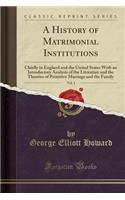 A History of Matrimonial Institutions, Vol. 1: Chiefly in England and the United States with an Introductory Analysis of the Literature and the Theories of Primitive Marriage and the Family (Classic Reprint)