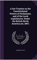 A law Treatise on the Constitutional Powers of Parliament, and of the Local Legislatures, Under the British North America act, 1867;