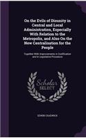 On the Evils of Disunity in Central and Local Administration, Especially With Relation to the Metropolis, and Also On the New Centralisation for the People: Together With Improvements in Codification and in Legislative Procedure
