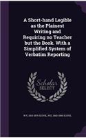 A Short-hand Legible as the Plainest Writing and Requiring no Teacher but the Book. With a Simplified System of Verbatim Reporting