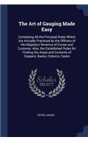 The Art of Gauging Made Easy: Containing All the Principal Rules Which Are Actually Practiced by the Officers of His Majesty's Revenue of Excise and Customs. Also, the Establishe