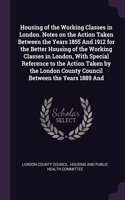 Housing of the Working Classes in London. Notes on the Action Taken Between the Years 1855 And 1912 for the Better Housing of the Working Classes in London, With Special Reference to the Action Taken by the London County Council Between the Years 1