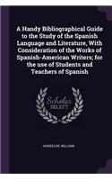 A Handy Bibliographical Guide to the Study of the Spanish Language and Literature, With Consideration of the Works of Spanish-American Writers; for the use of Students and Teachers of Spanish
