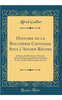 Histoire de la Boucherie Caennaise Sous L'Ancien Regime: D'Apres Des Documents Tires Des Archives Departementales Du Calvados Et Des Archives Municipales de Caen (Classic Reprint)