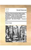 Reports of the Proceedings Before Select Committees of the House of Commons, in the Following Cases of Controverted Elections; ... Heard and Determined During the First Session of the Seventeenth Parliament ... by Simon Fraser, ... Volume 2 of 2