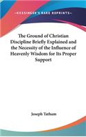 The Ground of Christian Discipline Briefly Explained and the Necessity of the Influence of Heavenly Wisdom for Its Proper Support