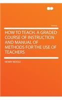 How to Teach. a Graded Course of Instruction and Manual of Methods for the Use of Teachers