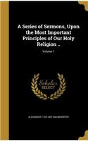 A Series of Sermons, Upon the Most Important Principles of Our Holy Religion ..; Volume 1