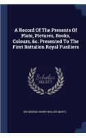 A Record Of The Presents Of Plate, Pictures, Books, Colours, &c. Presented To The First Battalion Royal Fusiliers