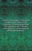 Calendar of the papers of Benjamin Franklin in the library of the University of Pennsylvania. Being the appendix to the "Calendar of the papers of . of the American philosophical society"
