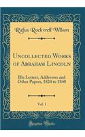 Uncollected Works of Abraham Lincoln, Vol. 1: His Letters, Addresses and Other Papers, 1824 to 1840 (Classic Reprint)