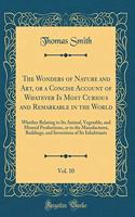 The Wonders of Nature and Art, or a Concise Account of Whatever Is Most Curious and Remarkable in the World, Vol. 10: Whether Relating to Its Animal, Vegetable, and Mineral Productions, or to the Manufactures, Buildings, and Inventions of Its Inhab
