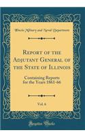 Report of the Adjutant General of the State of Illinois, Vol. 6: Containing Reports for the Years 1861-66 (Classic Reprint)