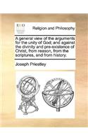 A General View of the Arguments for the Unity of God; And Against the Divinity and Pre-Existence of Christ, from Reason, from the Scriptures, and from History.