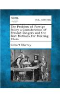Problem of Foreign Policy a Consideration of Present Dangers and the Best Methods for Meeting Them