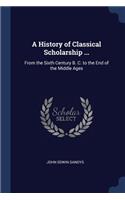 History of Classical Scholarship ...: From the Sixth Century B. C. to the End of the Middle Ages