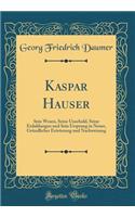 Kaspar Hauser: Sein Wesen, Seine Unschuld, Seine Erduldungen Und Sein Ursprung in Neuer, GrÃ¼ndlicher ErÃ¶rterung Und Nachweisung (Classic Reprint)