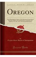 Oregon: Facts Regarding Its Climate, Soil, Mineral and Agricultural Resources, Means of Communication, Commerce and Industry, Laws, Etc., Etc., for General Information (Classic Reprint)