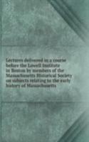Lectures delivered in a course before the Lowell Institute in Boston by members of the Massachusetts Historical Society on subjects relating to the early history of Massachusetts