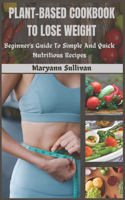 Plant Based Cookbook to Lose Weight: Beginner's Guide To Simple And Quick Nutritious Recipes